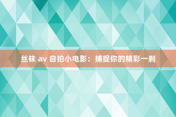 丝袜 av 自拍小电影：捕捉你的精彩一刹