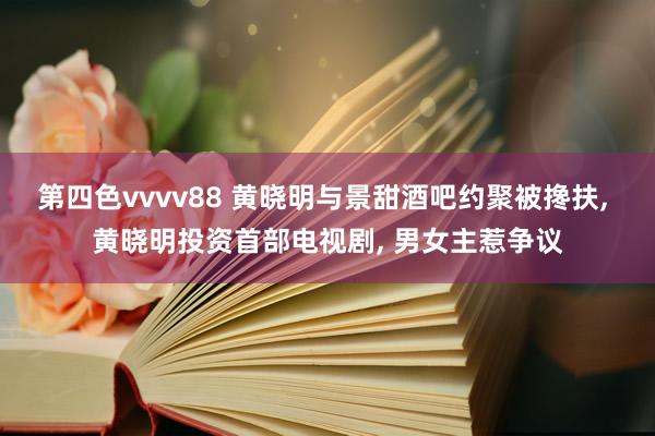 第四色vvvv88 黄晓明与景甜酒吧约聚被搀扶， 黄晓明投资首部电视剧， 男女主惹争议