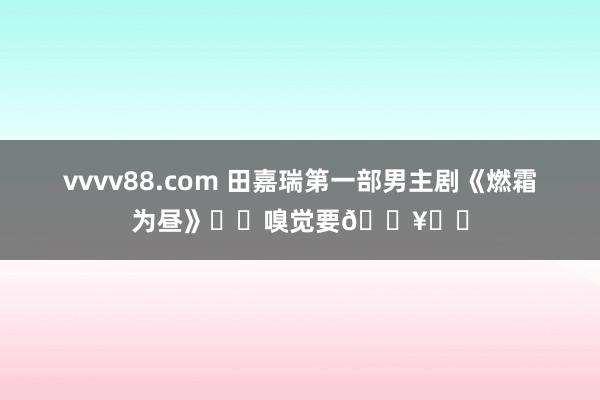 vvvv88.com 田嘉瑞第一部男主剧《燃霜为昼》❗️嗅觉要🔥❗️