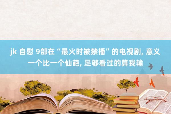 jk 自慰 9部在“最火时被禁播”的电视剧， 意义一个比一个仙葩， 足够看过的算我输