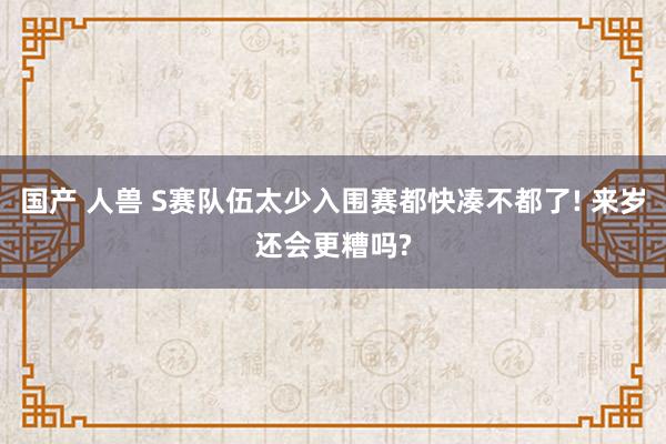 国产 人兽 S赛队伍太少入围赛都快凑不都了! 来岁还会更糟吗?