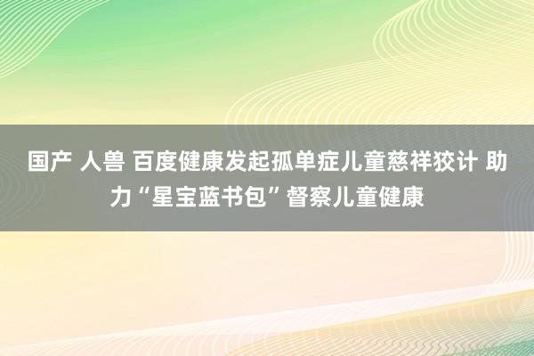 国产 人兽 百度健康发起孤单症儿童慈祥狡计 助力“星宝蓝书包”督察儿童健康