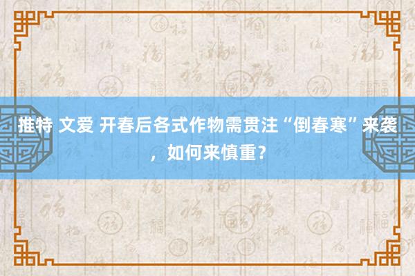 推特 文爱 开春后各式作物需贯注“倒春寒”来袭，如何来慎重？