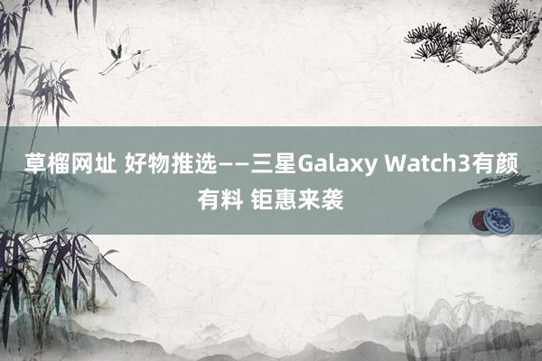 草榴网址 好物推选——三星Galaxy Watch3有颜有料 钜惠来袭