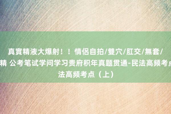 真實精液大爆射！！情侶自拍/雙穴/肛交/無套/大量噴精 公考笔试学问学习贵府积年真题贯通-民法高频考点（上）