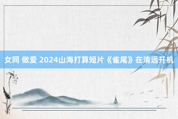 女同 做爱 2024山海打算短片《雀尾》在清远开机