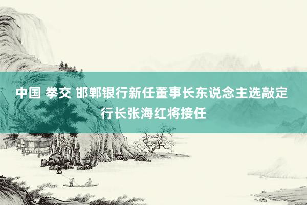 中国 拳交 邯郸银行新任董事长东说念主选敲定 行长张海红将接任