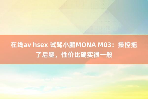 在线av hsex 试驾小鹏MONA M03：操控拖了后腿，性价比确实很一般