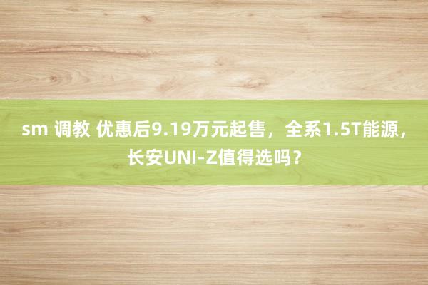 sm 调教 优惠后9.19万元起售，全系1.5T能源，长安UNI-Z值得选吗？