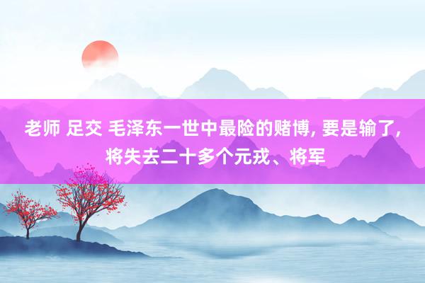 老师 足交 毛泽东一世中最险的赌博， 要是输了， 将失去二十多个元戎、将军