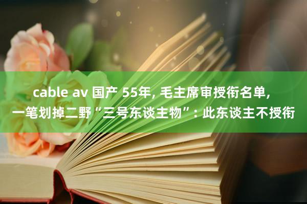 cable av 国产 55年， 毛主席审授衔名单， 一笔划掉二野“三号东谈主物”: 此东谈主不授衔