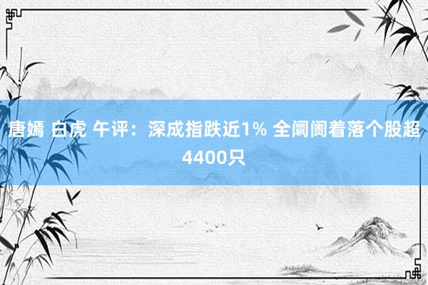 唐嫣 白虎 午评：深成指跌近1% 全阛阓着落个股超4400只