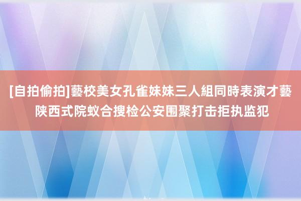 [自拍偷拍]藝校美女孔雀妹妹三人組同時表演才藝 陕西式院蚁合搜检公安围聚打击拒执监犯