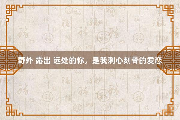 野外 露出 远处的你，是我刺心刻骨的爱恋