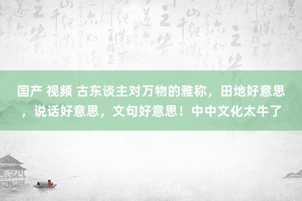 国产 视频 古东谈主对万物的雅称，田地好意思，说话好意思，文句好意思！中中文化太牛了