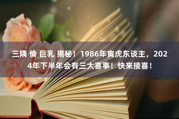 三隅 倫 巨乳 揭秘！1986年寅虎东谈主，2024年下半年会有三大喜事！快来接喜！