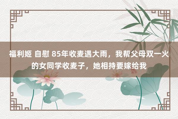 福利姬 自慰 85年收麦遇大雨，我帮父母双一火的女同学收麦子，她相持要嫁给我