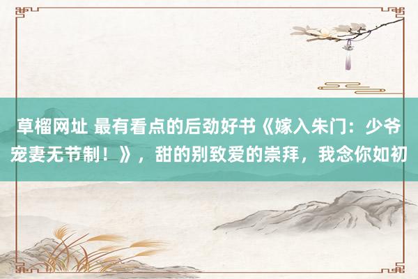 草榴网址 最有看点的后劲好书《嫁入朱门：少爷宠妻无节制！》，甜的别致爱的崇拜，我念你如初