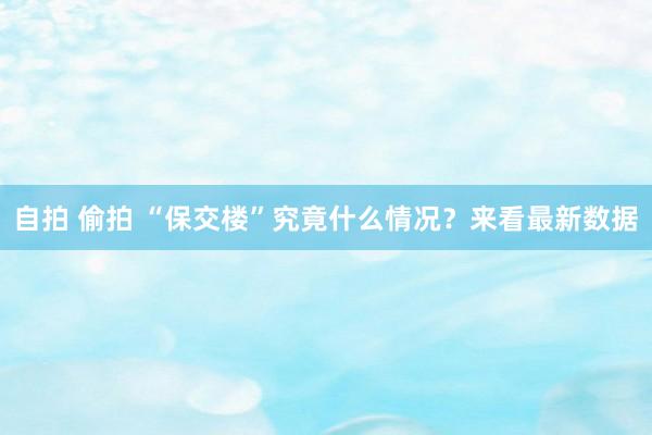 自拍 偷拍 “保交楼”究竟什么情况？来看最新数据