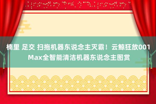 楠里 足交 扫拖机器东说念主灭霸！云鲸狂放001 Max全智能清洁机器东说念主图赏