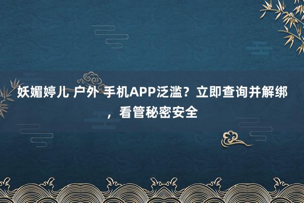 妖媚婷儿 户外 手机APP泛滥？立即查询并解绑，看管秘密安全