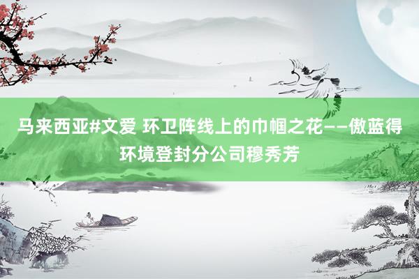 马来西亚#文爱 环卫阵线上的巾帼之花——傲蓝得环境登封分公司穆秀芳