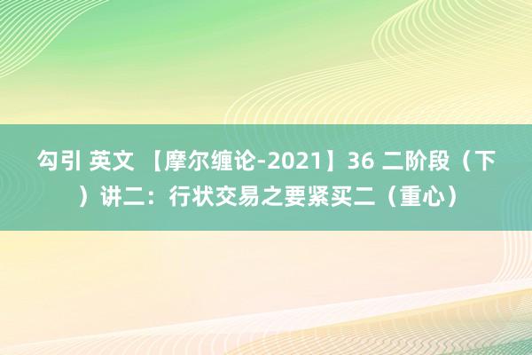 勾引 英文 【摩尔缠论-2021】36 二阶段（下）讲二：行状交易之要紧买二（重心）