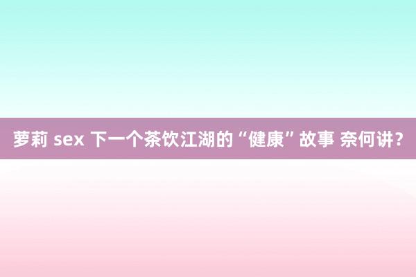 萝莉 sex 下一个茶饮江湖的“健康”故事 奈何讲？