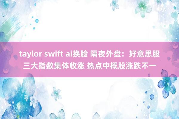 taylor swift ai换脸 隔夜外盘：好意思股三大指数集体收涨 热点中概股涨跌不一