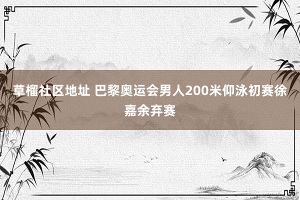 草榴社区地址 巴黎奥运会男人200米仰泳初赛徐嘉余弃赛