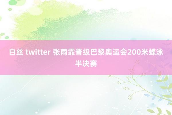 白丝 twitter 张雨霏晋级巴黎奥运会200米蝶泳半决赛