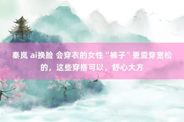 秦岚 ai换脸 会穿衣的女性“裤子”更爱穿宽松的，这些穿搭可以，舒心大方