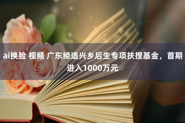 ai换脸 视频 广东缔造兴乡后生专项扶捏基金，首期进入1000万元