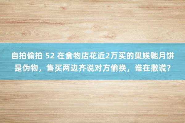 自拍偷拍 52 在食物店花近2万买的巢娭毑月饼是伪物，售买两边齐说对方偷换，谁在撒谎？