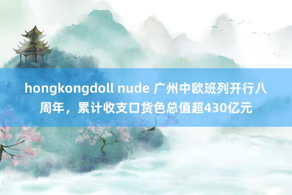 hongkongdoll nude 广州中欧班列开行八周年，累计收支口货色总值超430亿元