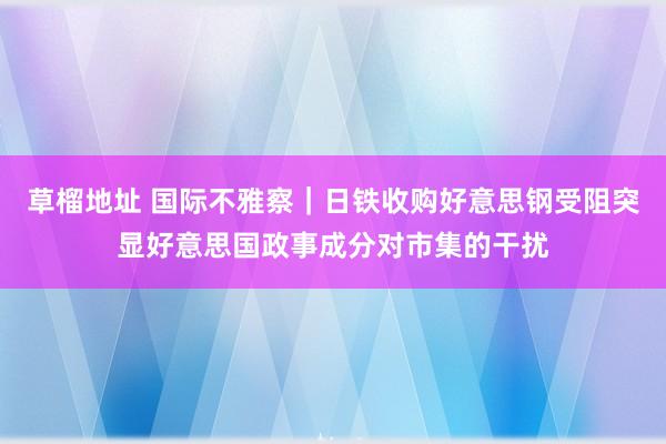 草榴地址 国际不雅察｜日铁收购好意思钢受阻突显好意思国政事成分对市集的干扰