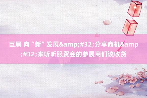 巨屌 向“新”发展&#32;分享商机&#32;来听听服贸会的参展商们谈收货