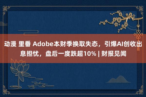 动漫 里番 Adobe本财季换取失态，引爆AI创收出息担忧，盘后一度跌超10% | 财报见闻