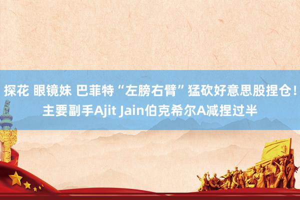 探花 眼镜妹 巴菲特“左膀右臂”猛砍好意思股捏仓！主要副手Ajit Jain伯克希尔A减捏过半