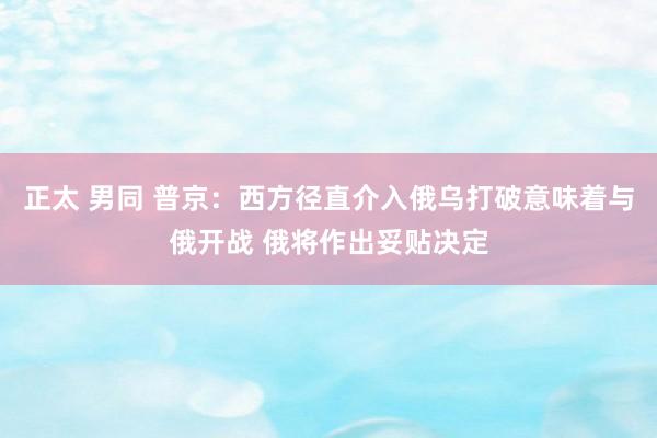 正太 男同 普京：西方径直介入俄乌打破意味着与俄开战 俄将作出妥贴决定