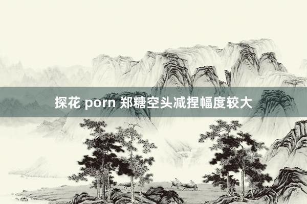 探花 porn 郑糖空头减捏幅度较大