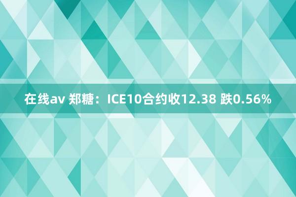 在线av 郑糖：ICE10合约收12.38 跌0.56%