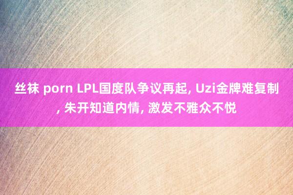 丝袜 porn LPL国度队争议再起， Uzi金牌难复制， 朱开知道内情， 激发不雅众不悦