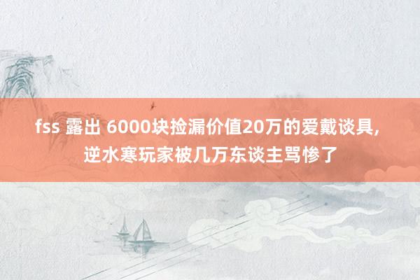 fss 露出 6000块捡漏价值20万的爱戴谈具， 逆水寒玩家被几万东谈主骂惨了