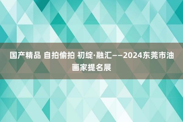 国产精品 自拍偷拍 初绽·融汇——2024东莞市油画家提名展