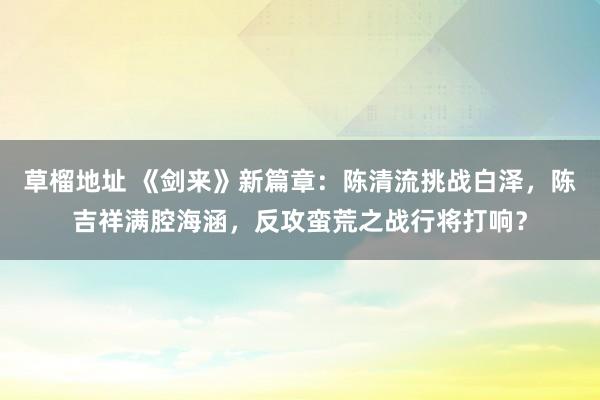 草榴地址 《剑来》新篇章：陈清流挑战白泽，陈吉祥满腔海涵，反攻蛮荒之战行将打响？