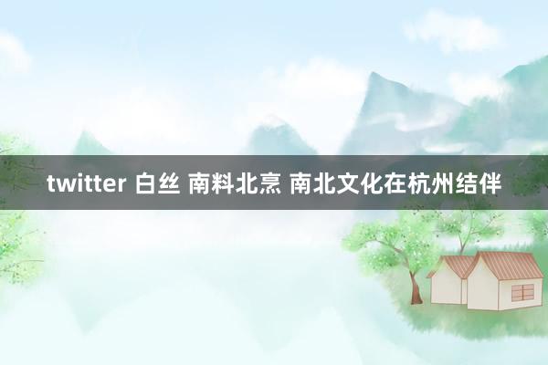 twitter 白丝 南料北烹 南北文化在杭州结伴