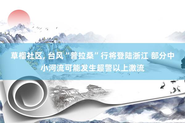 草榴社区， 台风“普拉桑”行将登陆浙江 部分中小河流可能发生超警以上激流