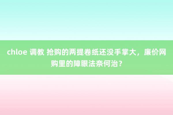 chloe 调教 抢购的两提卷纸还没手掌大，廉价网购里的障眼法奈何治？