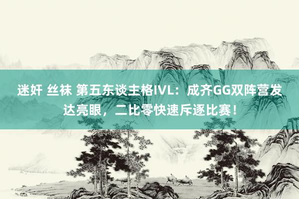 迷奸 丝袜 第五东谈主格IVL：成齐GG双阵营发达亮眼，二比零快速斥逐比赛！